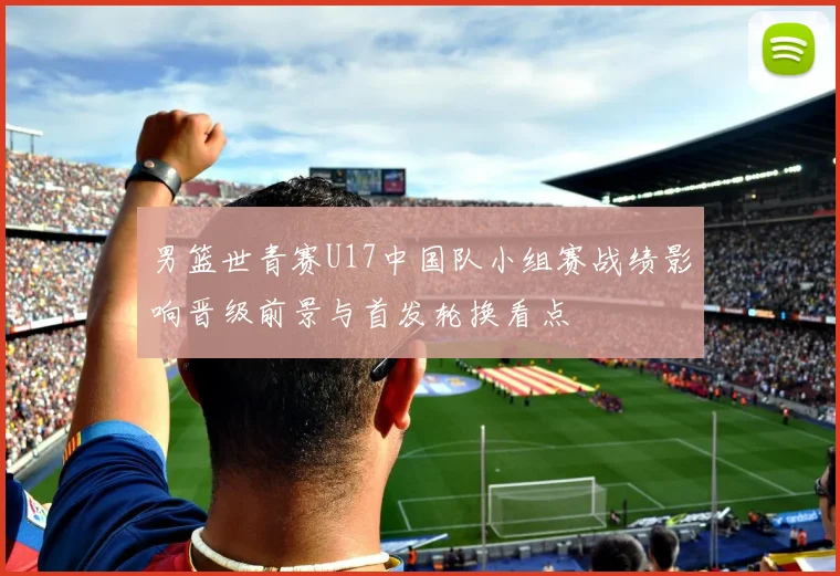 男篮世青赛U17中国队小组赛战绩影响晋级前景与首发轮换看点