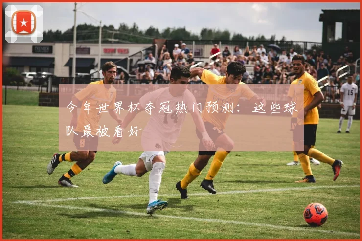 今年世界杯夺冠热门预测：这些球队最被看好