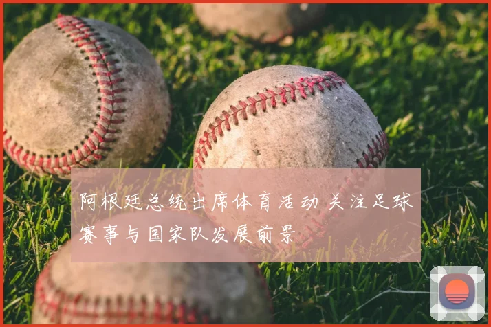 阿根廷总统出席体育活动 关注足球赛事与国家队发展前景