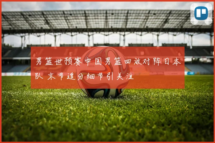 男篮世预赛中国男篮回放对阵日本队 末节追分细节引关注